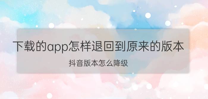 下载的app怎样退回到原来的版本 抖音版本怎么降级？